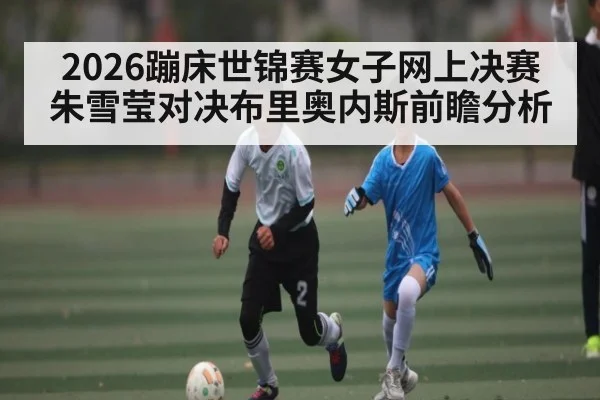 2026蹦床世锦赛女子网上决赛朱雪莹对决布里奥内斯前瞻分析