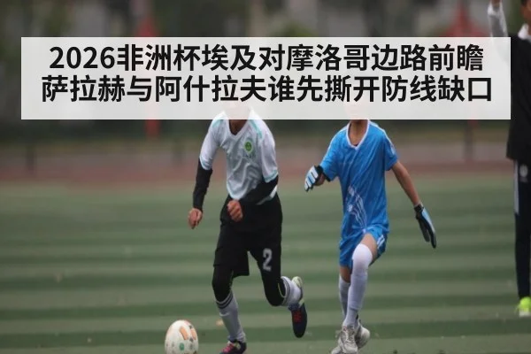 2026非洲杯埃及对摩洛哥边路前瞻 萨拉赫与阿什拉夫谁先撕开防线缺口